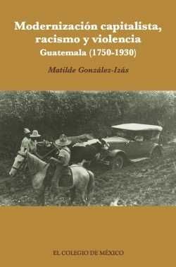 MODERNIZACIÓN CAPITALISTA, RACISMO Y VIOLENCIA : GUATEMALA (1750-1930) / MATILDE